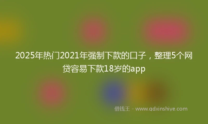 2025年热门2021年强制下款的口子，整理5个网贷容易下款18岁的app