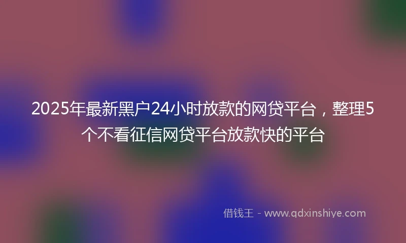 2025年最新黑户24小时放款的网贷平台，整理5个不看征信网贷平台放款快的平台
