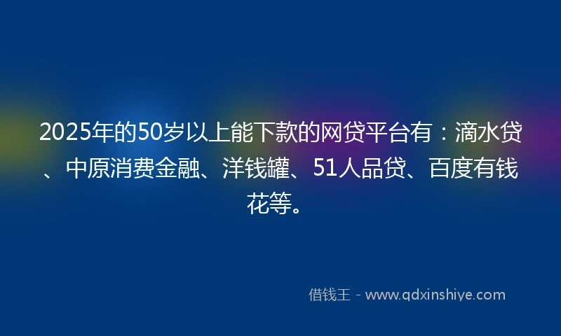 2025年的50岁以上能下款的网贷平台有：滴水贷、中原消费金融、洋钱罐、51人品贷、百度有钱花等。