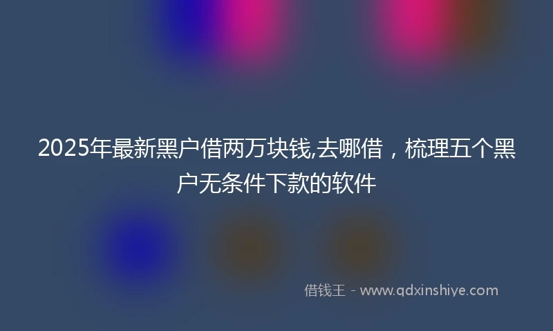 2025年最新黑户借两万块钱,去哪借，梳理五个黑户无条件下款的软件