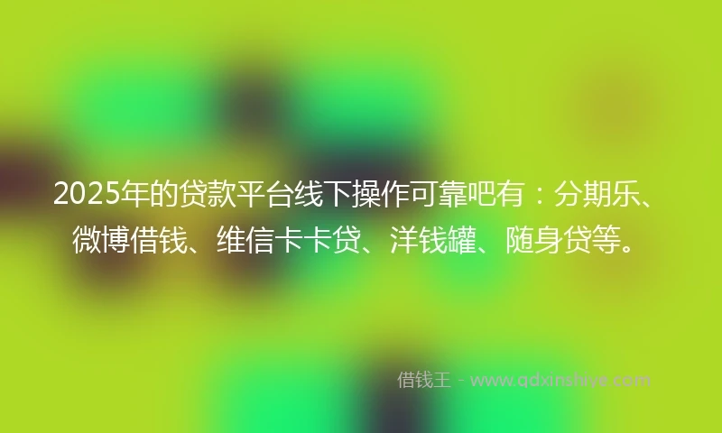 2025年的贷款平台线下操作可靠吧有：分期乐、微博借钱、维信卡卡贷、洋钱罐、随身贷等。