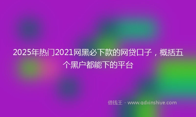 2025年热门2021网黑必下款的网贷口子，概括五个黑户都能下的平台