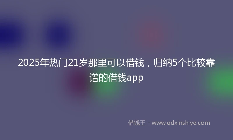 2025年热门21岁那里可以借钱，归纳5个比较靠谱的借钱app