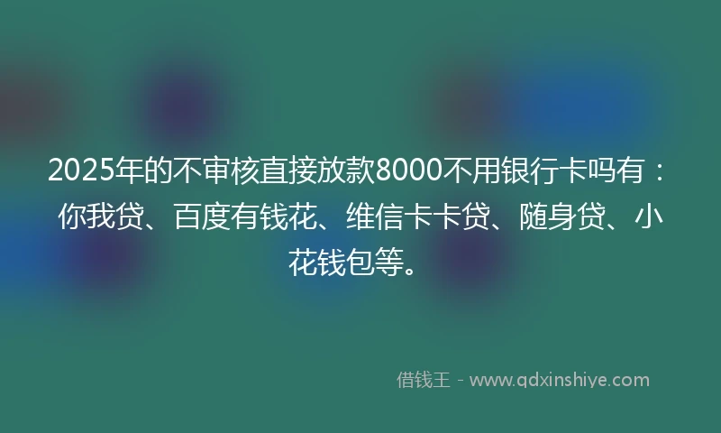 2025年的不审核直接放款8000不用银行卡吗有：你我贷、百度有钱花、维信卡卡贷、随身贷、小花钱包等。