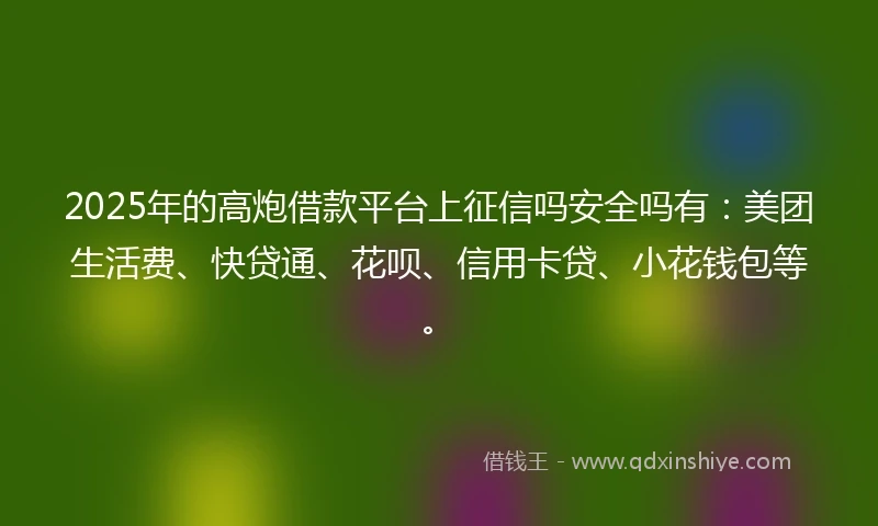 2025年的高炮借款平台上征信吗安全吗有：美团生活费、快贷通、花呗、信用卡贷、小花钱包等。
