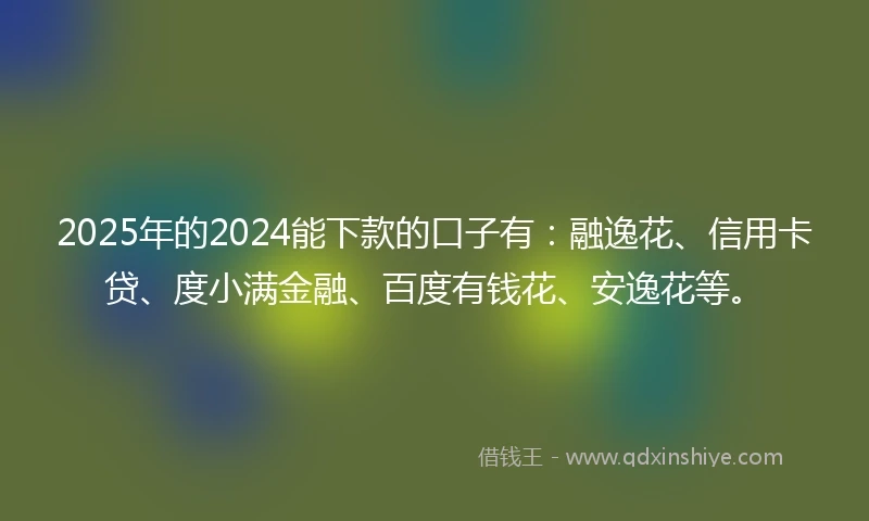 2025年的2024能下款的口子有：融逸花、信用卡贷、度小满金融、百度有钱花、安逸花等。