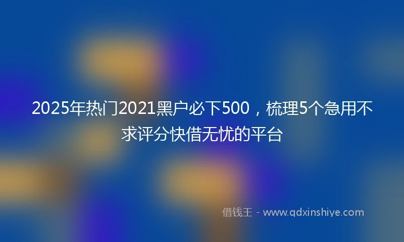 2025年热门2021黑户必下500，梳理5个急用不求评分快借无忧的平台