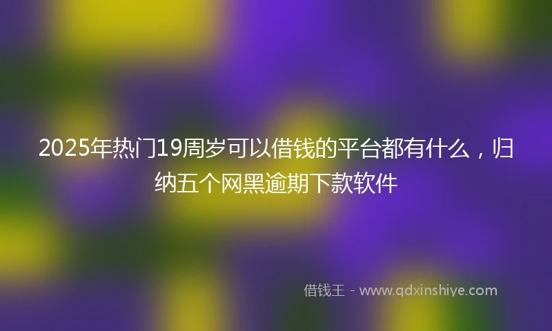 2025年热门19周岁可以借钱的平台都有什么，归纳五个网黑逾期下款软件