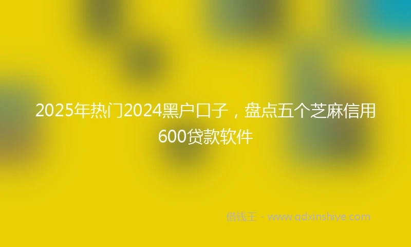 2025年热门2024黑户口子，盘点五个芝麻信用600贷款软件