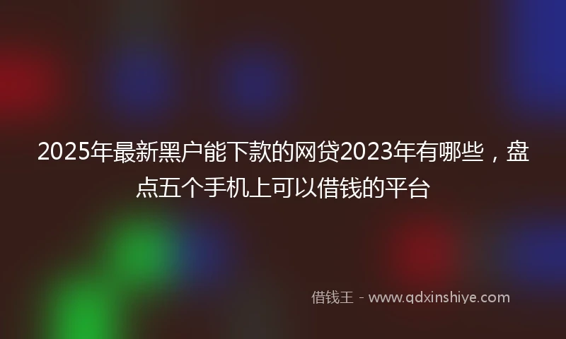 2025年最新黑户能下款的网贷2023年有哪些，盘点五个手机上可以借钱的平台