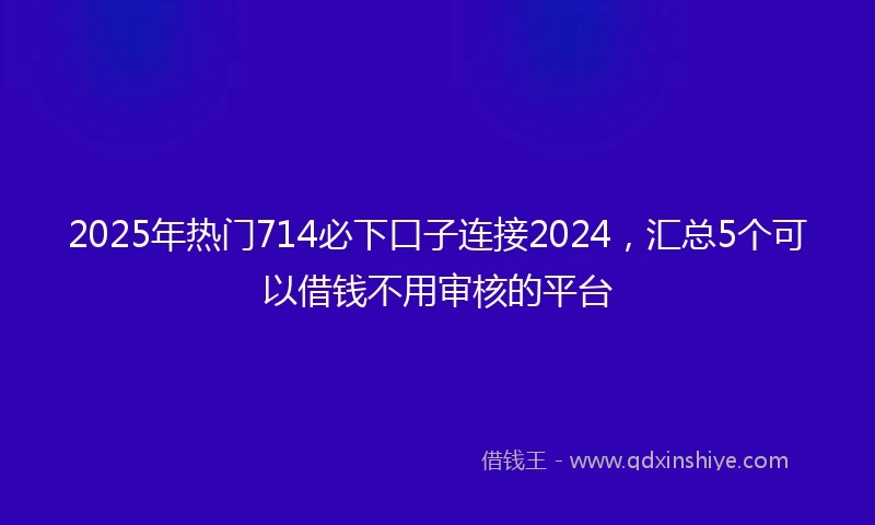 2025年热门714必下口子连接2024，汇总5个可以借钱不用审核的平台