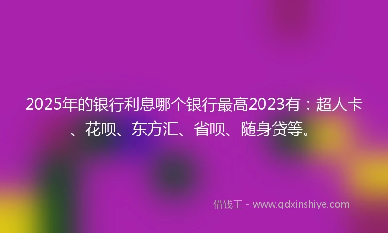 2025年的银行利息哪个银行最高2023有：超人卡、花呗、东方汇、省呗、随身贷等。