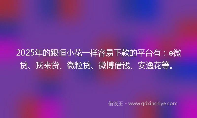 2025年的跟恒小花一样容易下款的平台有：e微贷、我来贷、微粒贷、微博借钱、安逸花等。