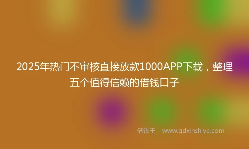 2025年热门不审核直接放款1000APP下载，整理五个值得信赖的借钱口子