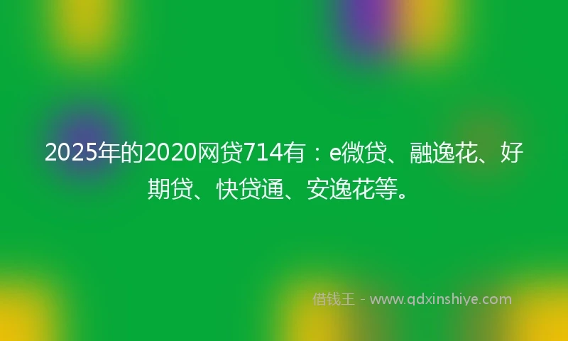 2025年的2020网贷714有：e微贷、融逸花、好期贷、快贷通、安逸花等。