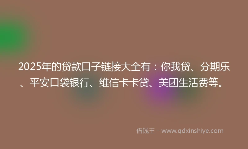 2025年的贷款口子链接大全有：你我贷、分期乐、平安口袋银行、维信卡卡贷、美团生活费等。
