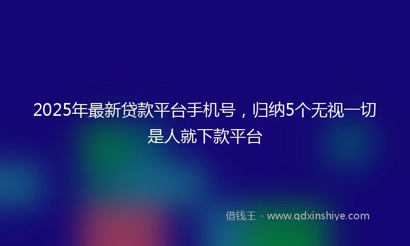 2025年最新贷款平台手机号，归纳5个无视一切是人就下款平台
