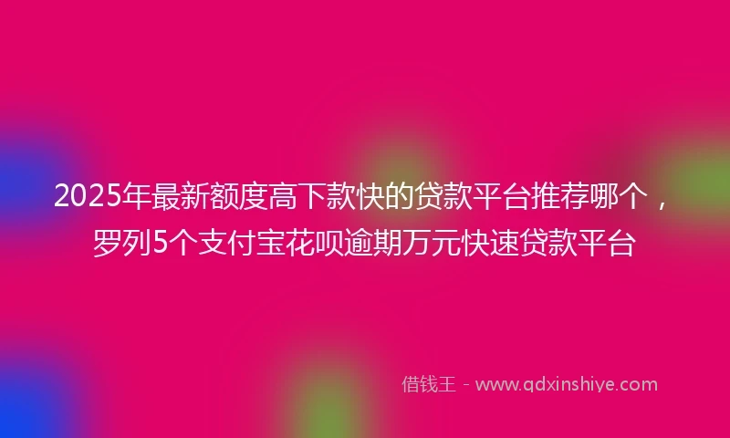 2025年最新额度高下款快的贷款平台推荐哪个，罗列5个支付宝花呗逾期万元快速贷款平台