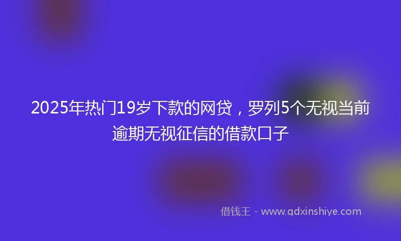 2025年热门19岁下款的网贷，罗列5个无视当前逾期无视征信的借款口子
