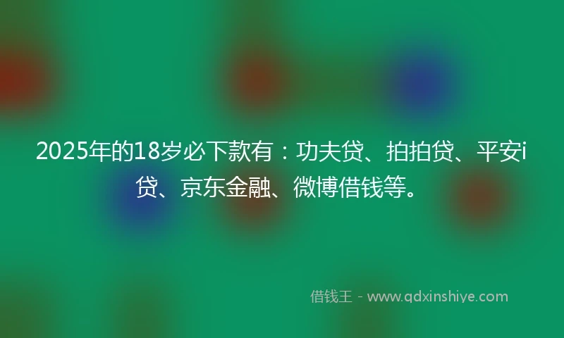 2025年的18岁必下款有：功夫贷、拍拍贷、平安i贷、京东金融、微博借钱等。