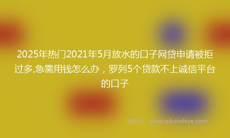 2025年热门2021年5月放水的口子网贷申请被拒过多,急需用钱怎么办，罗列5个贷款不上诚信平台的口子