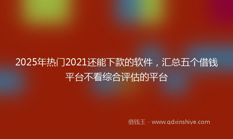 2025年热门2021还能下款的软件，汇总五个借钱平台不看综合评估的平台