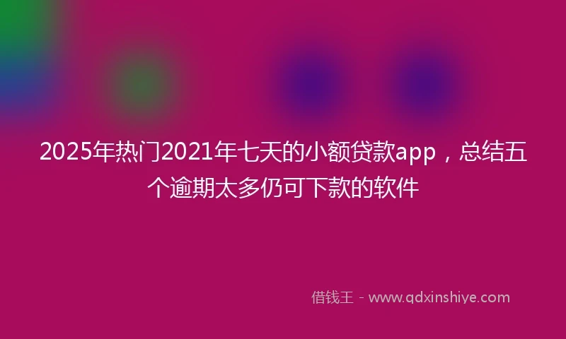 2025年热门2021年七天的小额贷款app，总结五个逾期太多仍可下款的软件