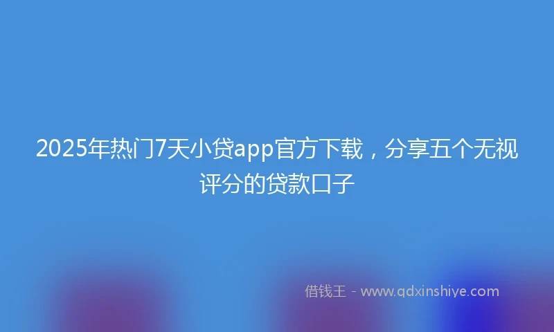 2025年热门7天小贷app官方下载，分享五个无视评分的贷款口子