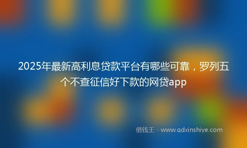2025年最新高利息贷款平台有哪些可靠，罗列五个不查征信好下款的网贷app