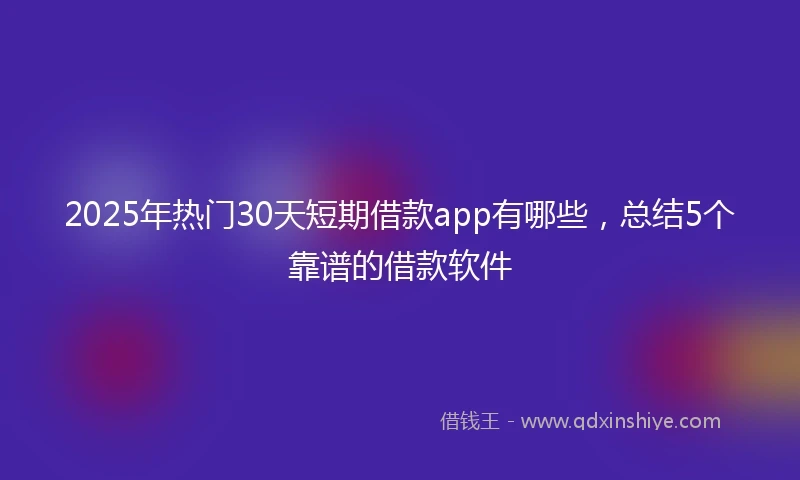 2025年热门30天短期借款app有哪些，总结5个靠谱的借款软件