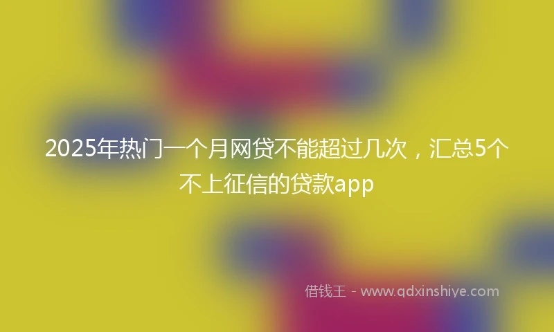 2025年热门一个月网贷不能超过几次，汇总5个不上征信的贷款app