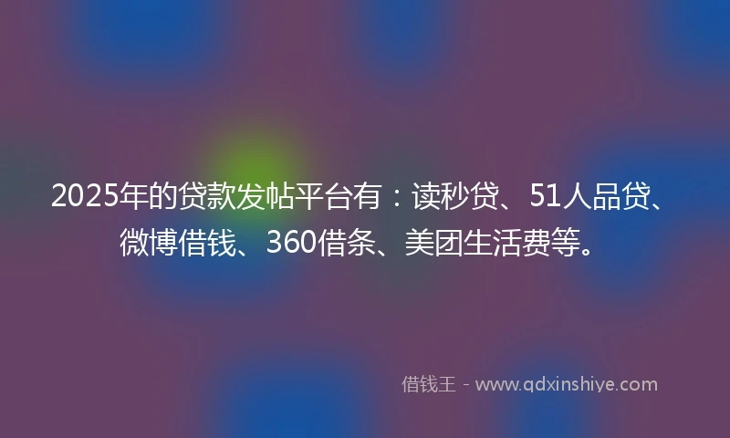 2025年的贷款发帖平台有：读秒贷、51人品贷、微博借钱、360借条、美团生活费等。