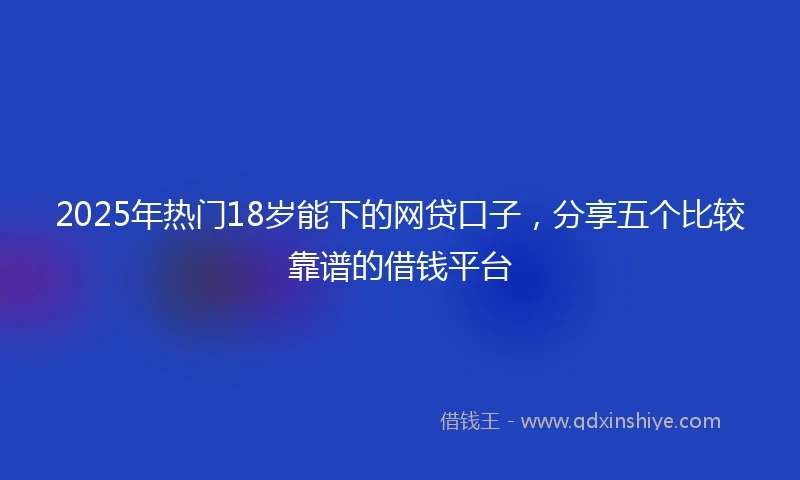 2025年热门18岁能下的网贷口子，分享五个比较靠谱的借钱平台