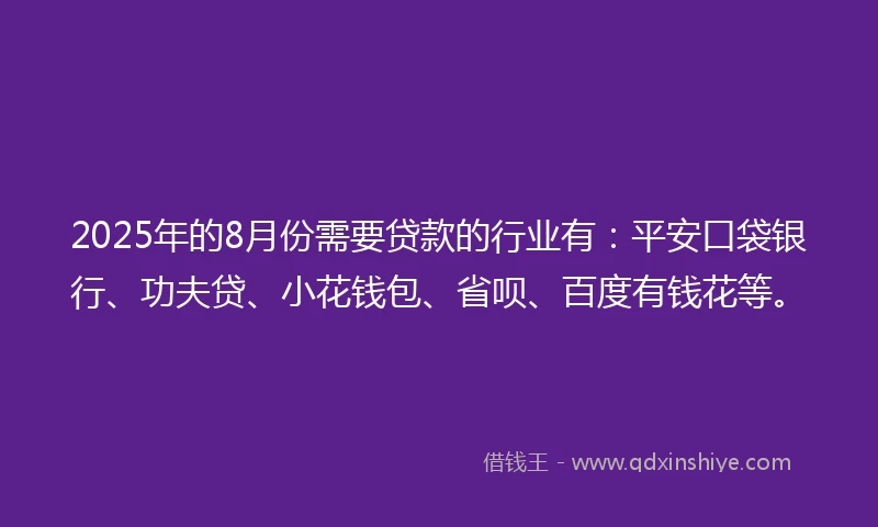 2025年的8月份需要贷款的行业有：平安口袋银行、功夫贷、小花钱包、省呗、百度有钱花等。