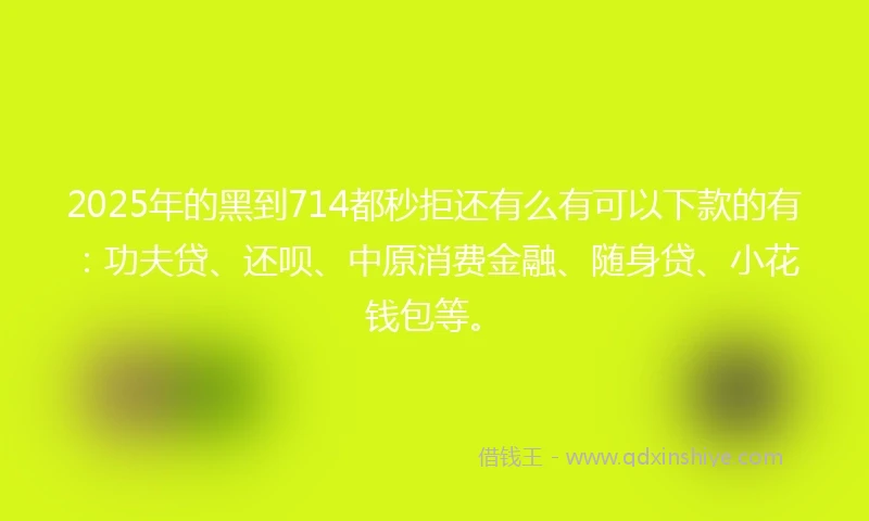 2025年的黑到714都秒拒还有么有可以下款的有：功夫贷、还呗、中原消费金融、随身贷、小花钱包等。