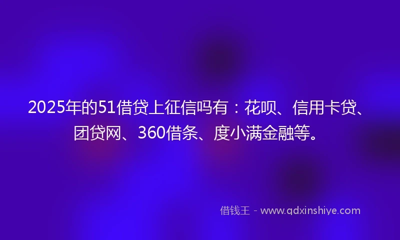 2025年的51借贷上征信吗有：花呗、信用卡贷、团贷网、360借条、度小满金融等。