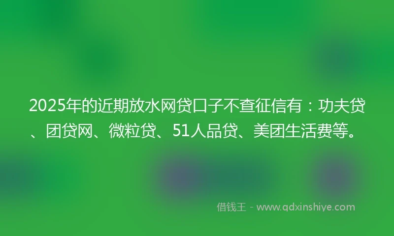 2025年的近期放水网贷口子不查征信有：功夫贷、团贷网、微粒贷、51人品贷、美团生活费等。