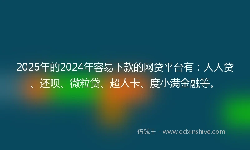2025年的2024年容易下款的网贷平台有：人人贷、还呗、微粒贷、超人卡、度小满金融等。
