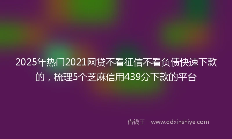2025年热门2021网贷不看征信不看负债快速下款的，梳理5个芝麻信用439分下款的平台