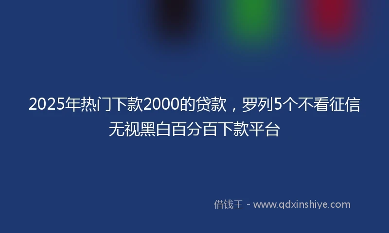 2025年热门下款2000的贷款，罗列5个不看征信无视黑白百分百下款平台