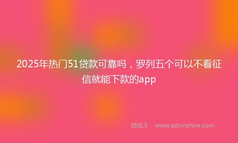 2025年热门51贷款可靠吗，罗列五个可以不看征信就能下款的app