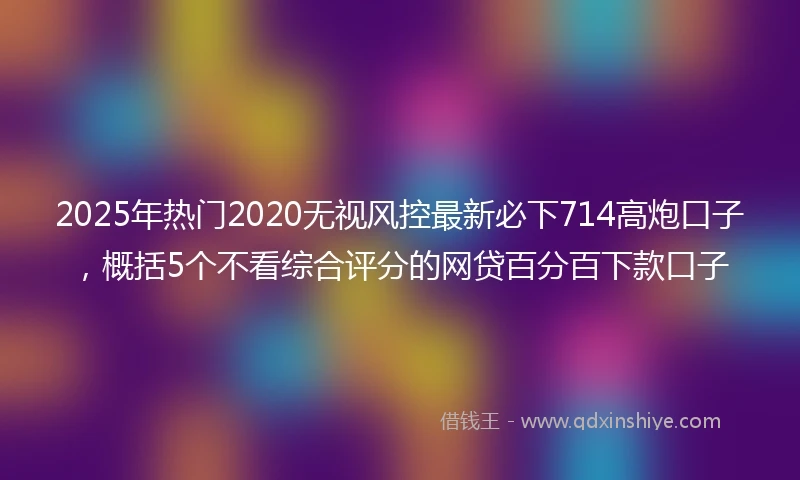 2025年热门2020无视风控最新必下714高炮口子，概括5个不看综合评分的网贷百分百下款口子