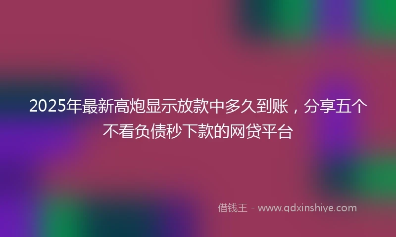 2025年最新高炮显示放款中多久到账，分享五个不看负债秒下款的网贷平台