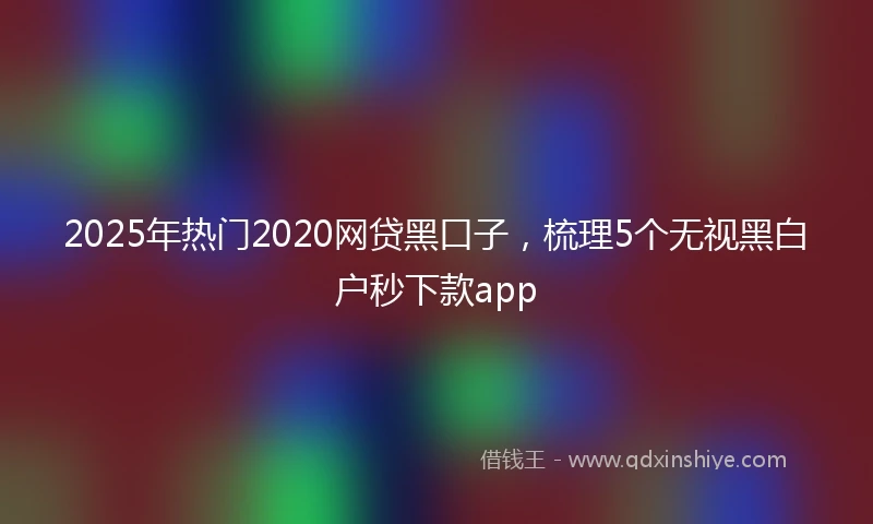 2025年热门2020网贷黑口子，梳理5个无视黑白户秒下款app
