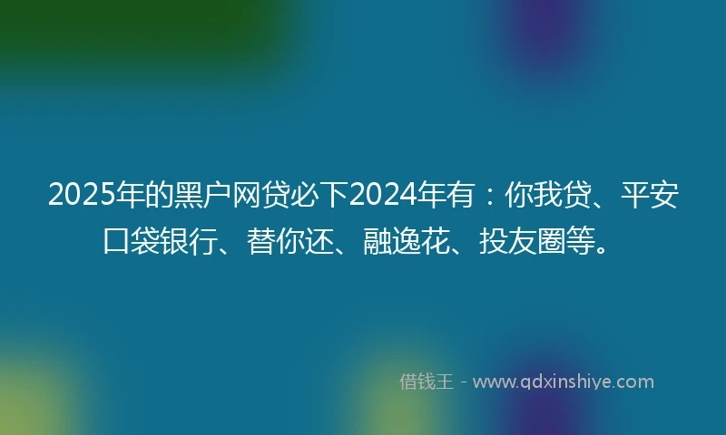 2025年的黑户网贷必下2024年有：你我贷、平安口袋银行、替你还、融逸花、投友圈等。