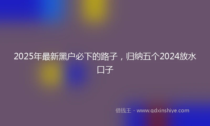 2025年最新黑户必下的路子，归纳五个2024放水口子