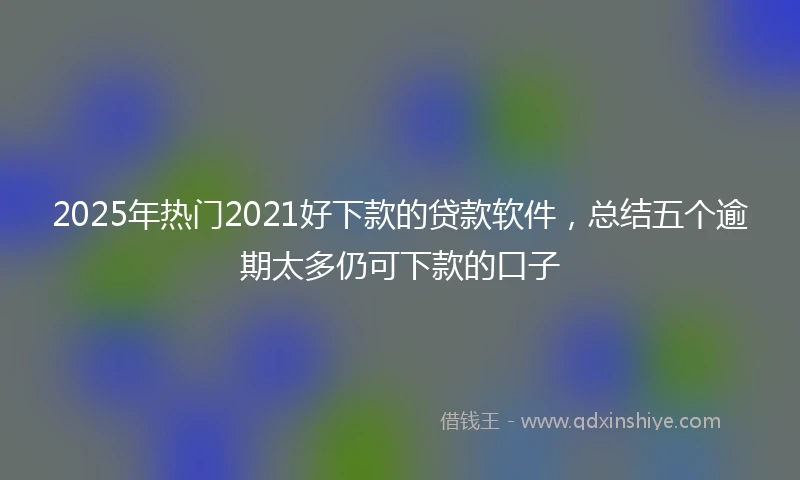 2025年热门2021好下款的贷款软件，总结五个逾期太多仍可下款的口子