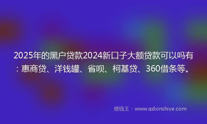 2025年的黑户贷款2024新口子大额贷款可以吗有：惠商贷、洋钱罐、省呗、柯基贷、360借条等。