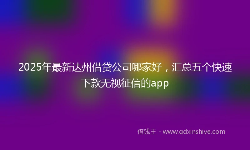 2025年最新达州借贷公司哪家好，汇总五个快速下款无视征信的app