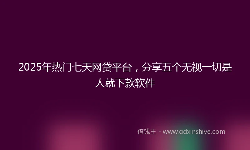 2025年热门七天网贷平台，分享五个无视一切是人就下款软件